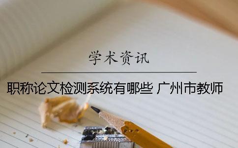 職稱論文檢測系統有哪些？ 廣州市教師職稱論文檢測系統