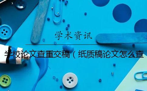 學校論文查重交稿（紙質稿論文怎么查重_論文初稿查重影響大嗎）